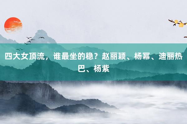 四大女顶流，谁最坐的稳？赵丽颖、杨幂、迪丽热巴、杨紫