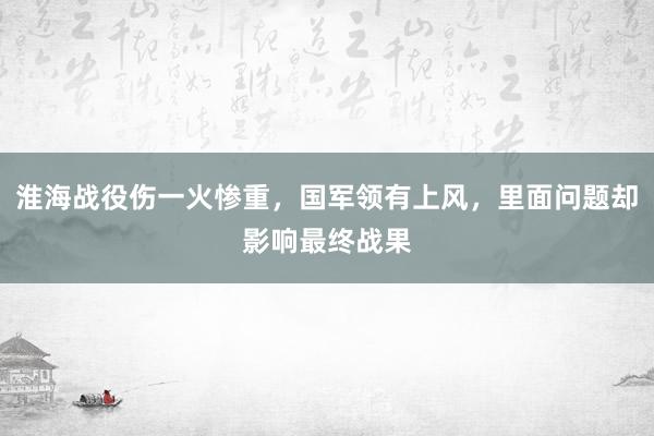 淮海战役伤一火惨重，国军领有上风，里面问题却影响最终战果