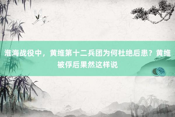 淮海战役中，黄维第十二兵团为何杜绝后患？黄维被俘后果然这样说