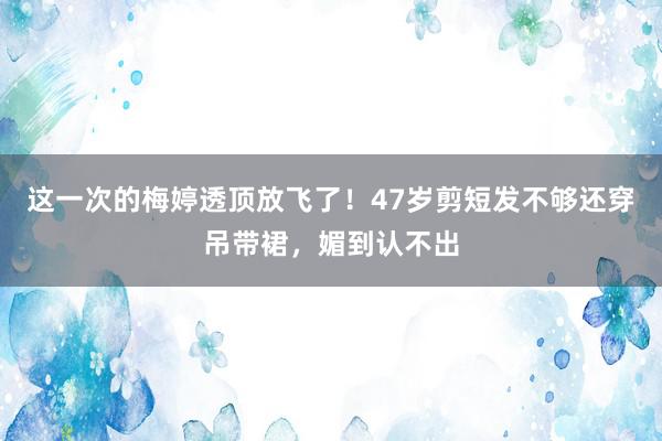 这一次的梅婷透顶放飞了！47岁剪短发不够还穿吊带裙，媚到认不出