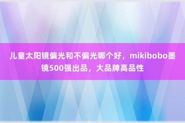 儿童太阳镜偏光和不偏光哪个好，mikibobo墨镜500强出品，大品牌高品性