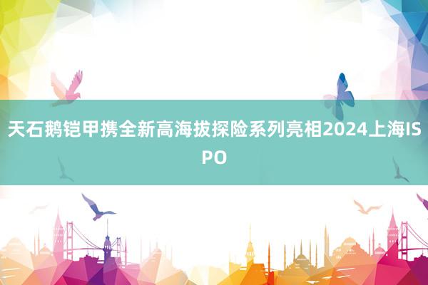 天石鹅铠甲携全新高海拔探险系列亮相2024上海ISPO