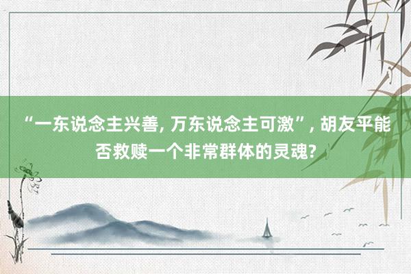 “一东说念主兴善, 万东说念主可激”, 胡友平能否救赎一个非常群体的灵魂?