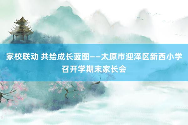 家校联动 共绘成长蓝图——太原市迎泽区新西小学召开学期末家长会