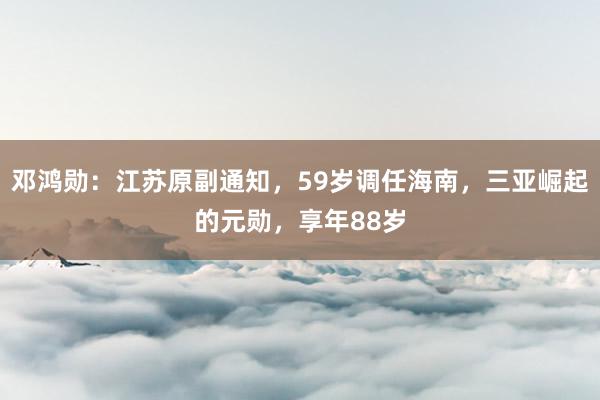 邓鸿勋：江苏原副通知，59岁调任海南，三亚崛起的元勋，享年88岁