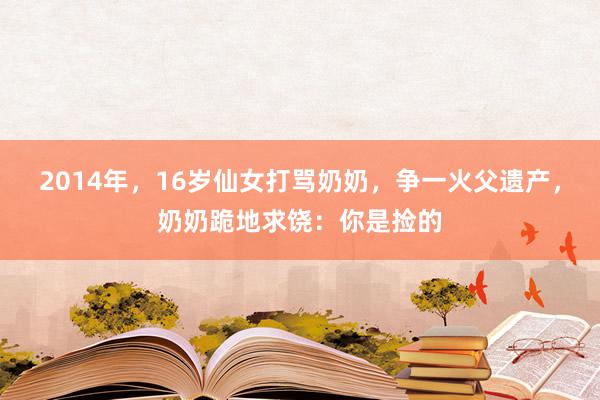 2014年，16岁仙女打骂奶奶，争一火父遗产，奶奶跪地求饶：你是捡的