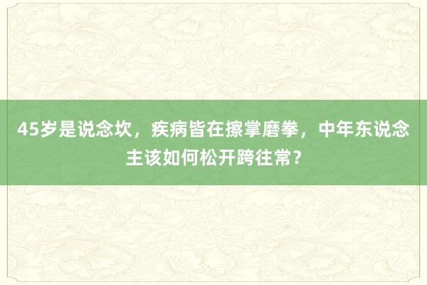 45岁是说念坎，疾病皆在擦掌磨拳，中年东说念主该如何松开跨往常？