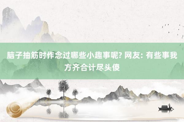 脑子抽筋时作念过哪些小趣事呢? 网友: 有些事我方齐合计尽头傻