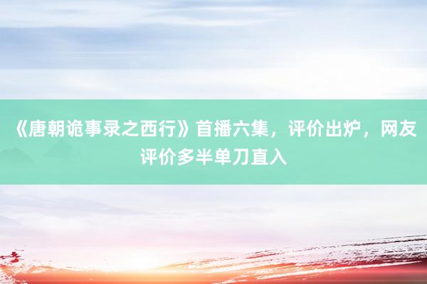 《唐朝诡事录之西行》首播六集，评价出炉，网友评价多半单刀直入