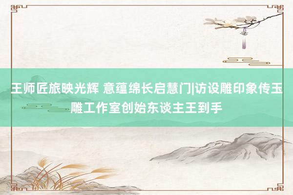 王师匠旅映光辉 意蕴绵长启慧门|访设雕印象传玉雕工作室创始东谈主王到手