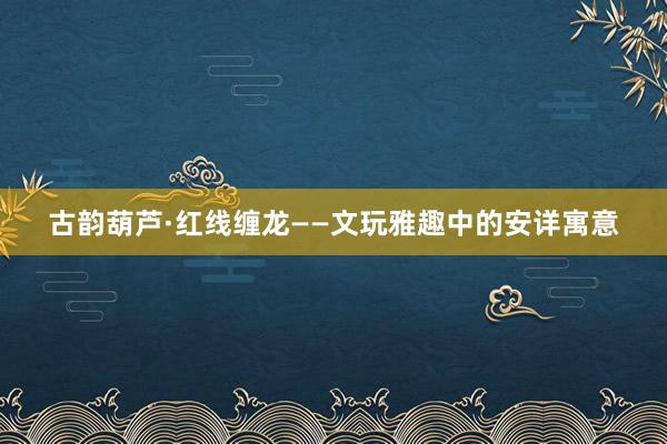 古韵葫芦·红线缠龙——文玩雅趣中的安详寓意