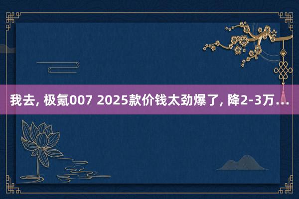 我去, 极氪007 2025款价钱太劲爆了, 降2-3万…