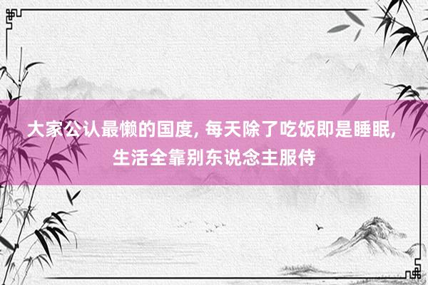 大家公认最懒的国度, 每天除了吃饭即是睡眠, 生活全靠别东说念主服侍