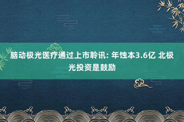 脑动极光医疗通过上市聆讯: 年蚀本3.6亿 北极光投资是鼓励