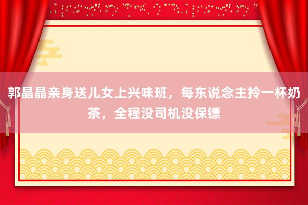 郭晶晶亲身送儿女上兴味班，每东说念主拎一杯奶茶，全程没司机没保镖