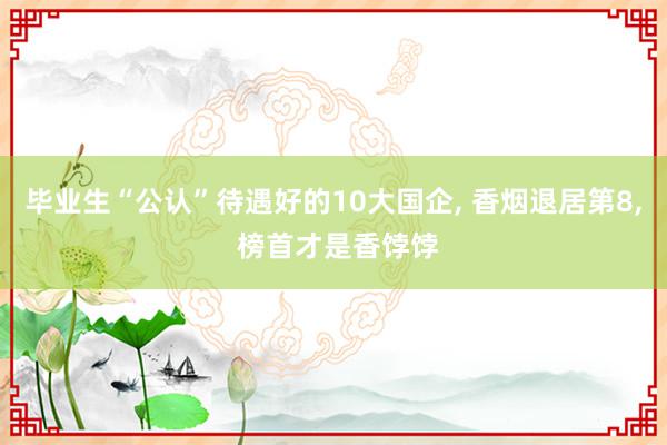 毕业生“公认”待遇好的10大国企, 香烟退居第8, 榜首才是香饽饽