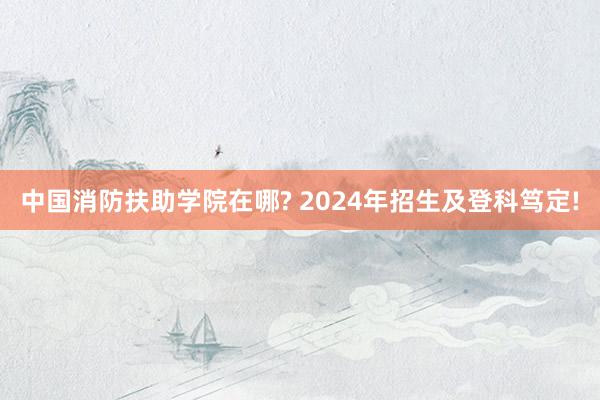 中国消防扶助学院在哪? 2024年招生及登科笃定!