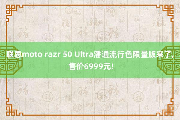 联思moto razr 50 Ultra潘通流行色限量版来了, 售价6999元!