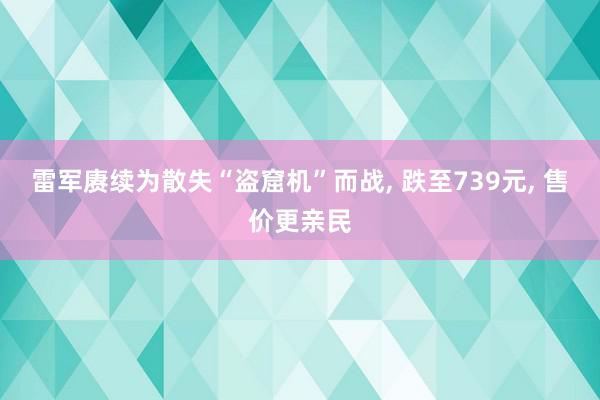 雷军赓续为散失“盗窟机”而战, 跌至739元, 售价更亲民