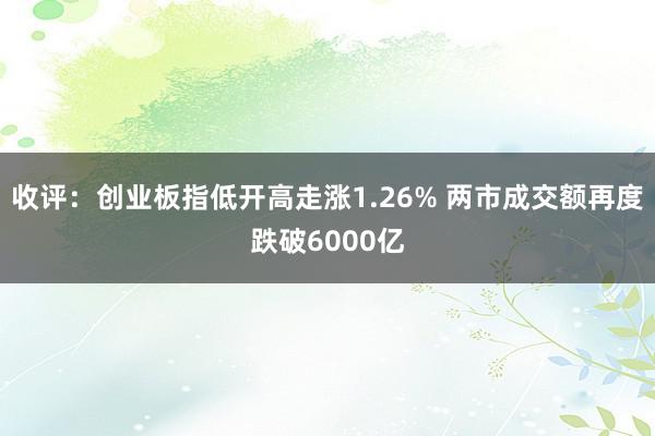 收评：创业板指低开高走涨1.26% 两市成交额再度跌破6000亿