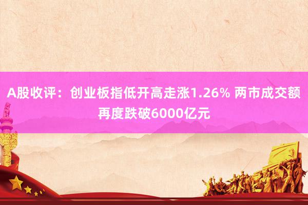 A股收评：创业板指低开高走涨1.26% 两市成交额再度跌破6000亿元