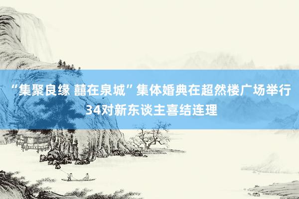 “集聚良缘 囍在泉城”集体婚典在超然楼广场举行 34对新东谈主喜结连理