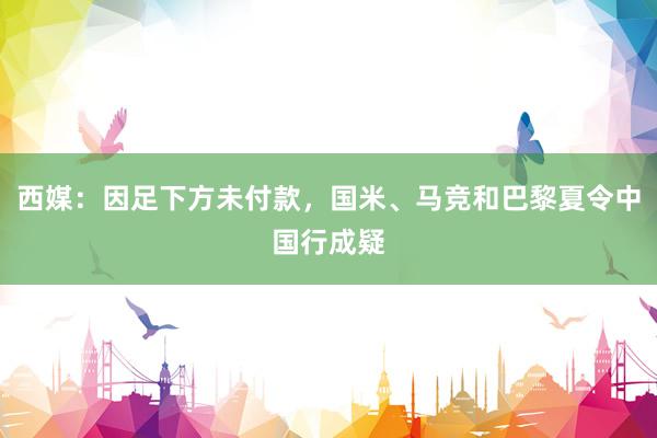 西媒：因足下方未付款，国米、马竞和巴黎夏令中国行成疑