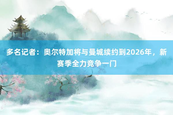 多名记者：奥尔特加将与曼城续约到2026年，新赛季全力竞争一门