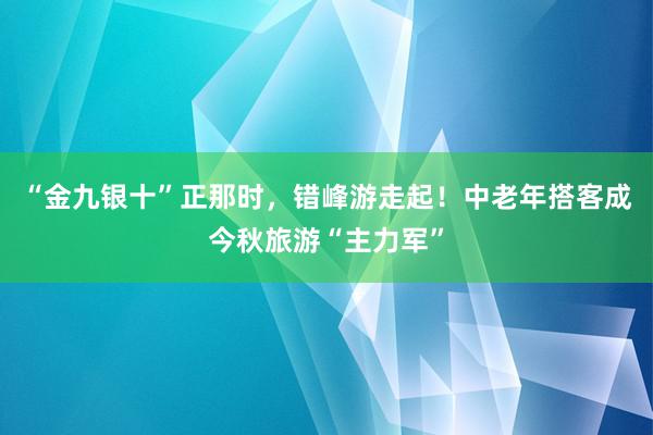 “金九银十”正那时，错峰游走起！中老年搭客成今秋旅游“主力军”