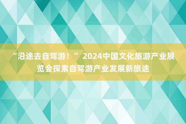 “沿途去自驾游！” 2024中国文化旅游产业展览会探索自驾游产业发展新旅途