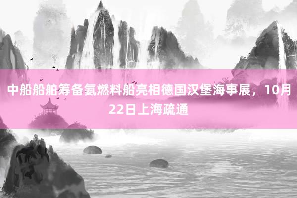 中船船舶筹备氨燃料船亮相德国汉堡海事展，10月22日上海疏通