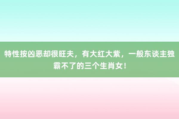 特性按凶恶却很旺夫，有大红大紫，一般东谈主独霸不了的三个生肖女！