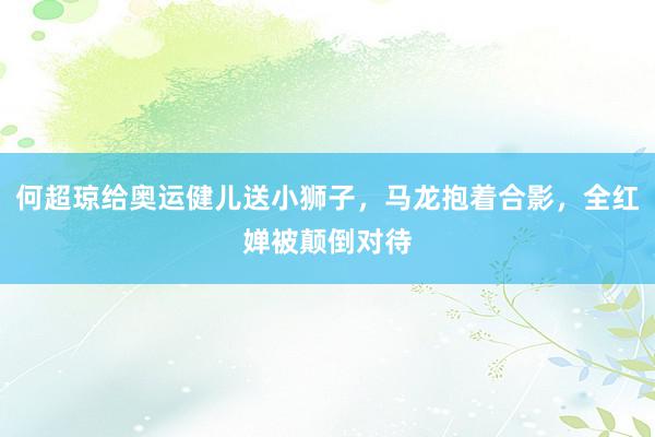 何超琼给奥运健儿送小狮子，马龙抱着合影，全红婵被颠倒对待