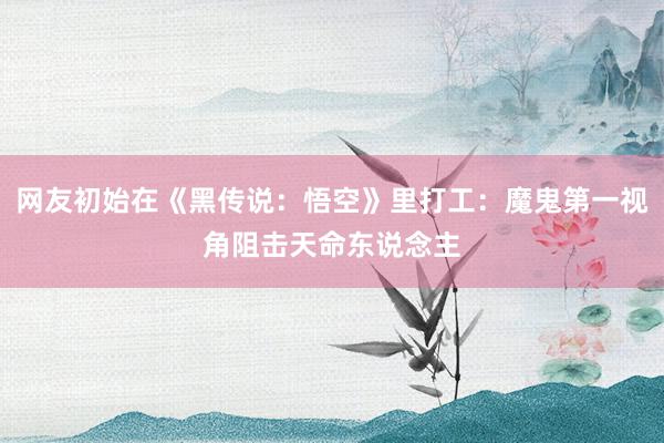 网友初始在《黑传说：悟空》里打工：魔鬼第一视角阻击天命东说念主