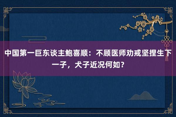 中国第一巨东谈主鲍喜顺：不顾医师劝戒坚捏生下一子，犬子近况何如？