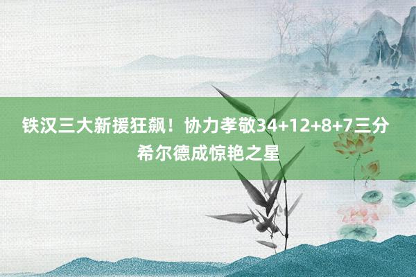 铁汉三大新援狂飙！协力孝敬34+12+8+7三分 希尔德成惊艳之星