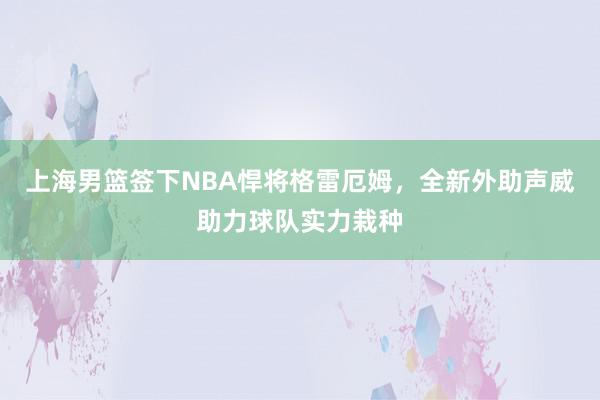 上海男篮签下NBA悍将格雷厄姆，全新外助声威助力球队实力栽种