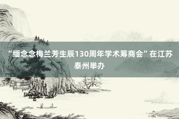 “缅念念梅兰芳生辰130周年学术筹商会”在江苏泰州举办