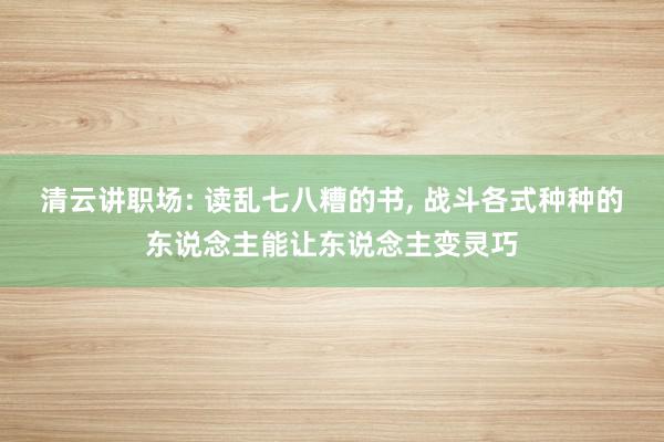 清云讲职场: 读乱七八糟的书, 战斗各式种种的东说念主能让东说念主变灵巧