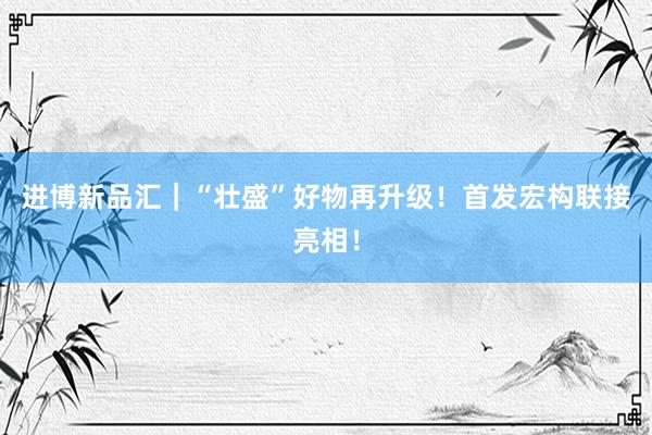 进博新品汇｜“壮盛”好物再升级！首发宏构联接亮相！