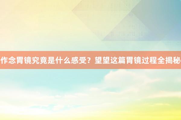 作念胃镜究竟是什么感受？望望这篇胃镜过程全揭秘