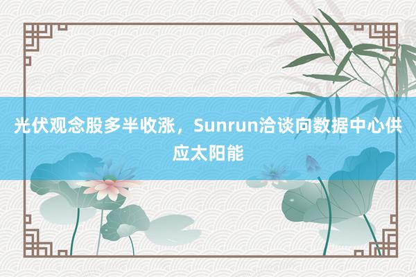 光伏观念股多半收涨，Sunrun洽谈向数据中心供应太阳能